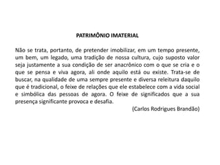 PATRIMÔNIO IMATERIAL
Não se trata, portanto, de pretender imobilizar, em um tempo presente,
um bem, um legado, uma tradição de nossa cultura, cujo suposto valor
seja justamente a sua condição de ser anacrônico com o que se cria e o
que se pensa e viva agora, ali onde aquilo está ou existe. Trata-se de
buscar, na qualidade de uma sempre presente e diversa releitura daquilo
que é tradicional, o feixe de relações que ele estabelece com a vida social
e simbólica das pessoas de agora. O feixe de significados que a sua
presença significante provoca e desafia.
(Carlos Rodrigues Brandão)

 