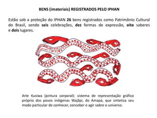 BENS (imateriais) REGISTRADOS PELO IPHAN
Estão sob a proteção do IPHAN 26 bens registrados como Patrimônio Cultural
do Brasil, sendo seis celebrações, dez formas de expressão, oito saberes
e dois lugares.

Arte Kusiwa (pintura corporal): sistema de representação gráfico
próprio dos povos indígenas Wajãpi, do Amapá, que sintetiza seu
modo particular de conhecer, conceber e agir sobre o universo.

 
