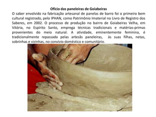 Ofício das paneleiras de Goiabeiras
O saber envolvido na fabricação artesanal de panelas de barro foi o primeiro bem
cultural registrado, pelo IPHAN, como Patrimônio Imaterial no Livro de Registro dos
Saberes, em 2002. O processo de produção no bairro de Goiabeiras Velha, em
Vitória, no Espírito Santo, emprega técnicas tradicionais e matérias-primas
provenientes do meio natural. A atividade, eminentemente feminina, é
tradicionalmente repassada pelas artesãs paneleiras, às suas filhas, netas,
sobrinhas e vizinhas, no convívio doméstico e comunitário.

 