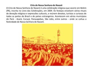 Círio de Nossa Senhora do Nazaré
O Círio de Nossa Senhora de Nazaré é uma celebração religiosa que ocorre em Belém
(PA), inscrita no Livro das Celebrações, em 2004. Os festejos envolvem vários rituais
de devoção religiosa e expressões culturais, e reúnem devotos, turistas e curiosos de
todas as partes do Brasil e de países estrangeiros. Acontecem em vários municípios
do Pará - Acará, Curuçá, Parauapebas, São João, entre outros - onde se cultua a
festividade de Nossa Senhora de Nazaré.

 