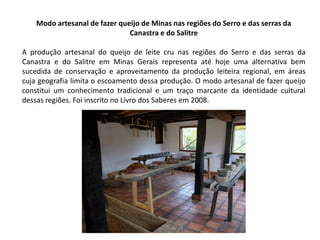 Modo artesanal de fazer queijo de Minas nas regiões do Serro e das serras da
Canastra e do Salitre
A produção artesanal do queijo de leite cru nas regiões do Serro e das serras da
Canastra e do Salitre em Minas Gerais representa até hoje uma alternativa bem
sucedida de conservação e aproveitamento da produção leiteira regional, em áreas
cuja geografia limita o escoamento dessa produção. O modo artesanal de fazer queijo
constitui um conhecimento tradicional e um traço marcante da identidade cultural
dessas regiões. Foi inscrito no Livro dos Saberes em 2008.

 