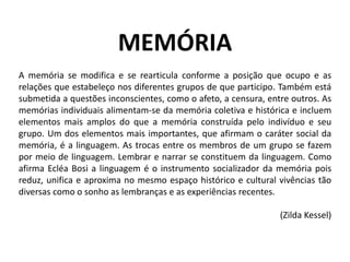MEMÓRIA
A memória se modifica e se rearticula conforme a posição que ocupo e as
relações que estabeleço nos diferentes grupos de que participo. Também está
submetida a questões inconscientes, como o afeto, a censura, entre outros. As
memórias individuais alimentam-se da memória coletiva e histórica e incluem
elementos mais amplos do que a memória construída pelo indivíduo e seu
grupo. Um dos elementos mais importantes, que afirmam o caráter social da
memória, é a linguagem. As trocas entre os membros de um grupo se fazem
por meio de linguagem. Lembrar e narrar se constituem da linguagem. Como
afirma Ecléa Bosi a linguagem é o instrumento socializador da memória pois
reduz, unifica e aproxima no mesmo espaço histórico e cultural vivências tão
diversas como o sonho as lembranças e as experiências recentes.
(Zilda Kessel)

 