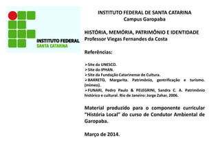 INSTITUTO FEDERAL DE SANTA CATARINA
Campus Garopaba
HISTÓRIA, MEMÓRIA, PATRIMÔNIO E IDENTIDADE
Professor Viegas Fernandes da Costa
Referências:
Site da UNESCO.
Site do IPHAN.
Site da Fundação Catarinense de Cultura.
BARRETO, Margarita. Patrimônio, gentrificação e turismo.
(mimeo).
FUNARI, Pedro Paulo & PELEGRINI, Sandra C. A. Patrimônio
histórico e cultural. Rio de Janeiro: Jorge Zahar, 2006.

Material produzido para o componente curricular
“História Local” do curso de Condutor Ambiental de
Garopaba.
Março de 2014.

 