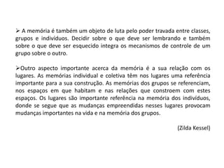  A memória é também um objeto de luta pelo poder travada entre classes,
grupos e indivíduos. Decidir sobre o que deve ser lembrando e também
sobre o que deve ser esquecido integra os mecanismos de controle de um
grupo sobre o outro.
Outro aspecto importante acerca da memória é a sua relação com os
lugares. As memórias individual e coletiva têm nos lugares uma referência
importante para a sua construção. As memórias dos grupos se referenciam,
nos espaços em que habitam e nas relações que constroem com estes
espaços. Os lugares são importante referência na memória dos indivíduos,
donde se segue que as mudanças empreendidas nesses lugares provocam
mudanças importantes na vida e na memória dos grupos.
(Zilda Kessel)

 