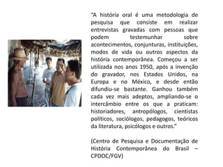“A história oral é uma metodologia de
pesquisa que consiste em realizar
entrevistas gravadas com pessoas que
podem
testemunhar
sobre
acontecimentos, conjunturas, instituições,
modos de vida ou outros aspectos da
história contemporânea. Começou a ser
utilizada nos anos 1950, após a invenção
do gravador, nos Estados Unidos, na
Europa e no México, e desde então
difundiu-se bastante. Ganhou também
cada vez mais adeptos, ampliando-se o
intercâmbio entre os que a praticam:
historiadores, antropólogos, cientistas
políticos, sociólogos, pedagogos, teóricos
da literatura, psicólogos e outros.”
(Centro de Pesquisa e Documentação de
História Contemporânea do Brasil –
CPDOC/FGV)

 
