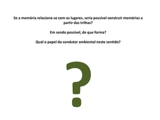 Se a memória relaciona-se com os lugares, seria possível construir memórias a
partir das trilhas?
Em sendo possível, de que forma?
Qual o papel do condutor ambiental neste sentido?

 