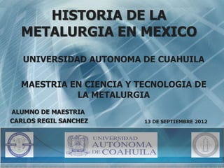 HISTORIA DE LA 
METALURGIA EN MEXICO 
UNIVERSIDAD AUTONOMA DE CUAHUILA 
MAESTRIA EN CIENCIA Y TECNOLOGIA DE 
LA METALURGIA 
13 DE SEPTIEMBRE 2012 
ALUMNO DE MAESTRIA 
CARLOS REGIL SANCHEZ 
 