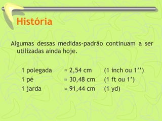 História 
Algumas dessas medidas-padrão continuam a ser 
utilizadas ainda hoje. 
1 polegada = 2,54 cm (1 inch ou 1’’) 
1 pé = 30,48 cm (1 ft ou 1’) 
1 jarda = 91,44 cm (1 yd) 
 