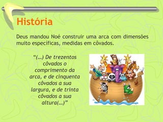 História 
Deus mandou Noé construir uma arca com dimensões 
muito específicas, medidas em côvados. 
“(…) De trezentos 
côvados o 
comprimento da 
arca, e de cinquenta 
côvados a sua 
largura, e de trinta 
côvados a sua 
altura(…)” 
 