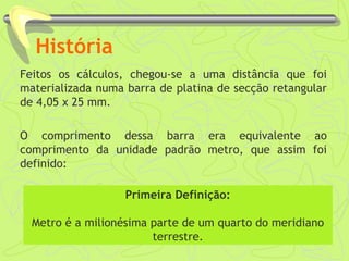 História 
Feitos os cálculos, chegou-se a uma distância que foi 
materializada numa barra de platina de secção retangular 
de 4,05 x 25 mm. 
O comprimento dessa barra era equivalente ao 
comprimento da unidade padrão metro, que assim foi 
definido: 
Primeira Definição: 
Metro é a milionésima parte de um quarto do meridiano 
terrestre. 
 