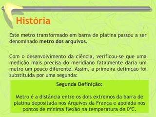 História 
Este metro transformado em barra de platina passou a ser 
denominado metro dos arquivos. 
Com o desenvolvimento da ciência, verificou-se que uma 
medição mais precisa do meridiano fatalmente daria um 
metro um pouco diferente. Assim, a primeira definição foi 
substituída por uma segunda: 
Segunda Definição: 
Metro é a distância entre os dois extremos da barra de 
platina depositada nos Arquivos da França e apoiada nos 
pontos de mínima flexão na temperatura de 0ºC. 
 