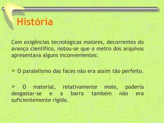 História 
Com exigências tecnológicas maiores, decorrentes do 
avanço científico, notou-se que o metro dos arquivos 
apresentava alguns inconvenientes: 
 O paralelismo das faces não era assim tão perfeito. 
 O material, relativamente mole, poderia 
desgastar-se e a barra também não era 
suficientemente rígida. 
 