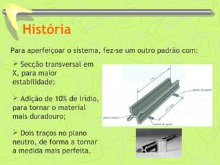 História 
Para aperfeiçoar o sistema, fez-se um outro padrão com: 
 Secção transversal em 
X, para maior 
estabilidade; 
 Adição de 10% de irídio, 
para tornar o material 
mais duradouro; 
 Dois traços no plano 
neutro, de forma a tornar 
a medida mais perfeita. 
 