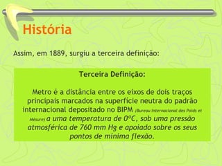 História 
Assim, em 1889, surgiu a terceira definição: 
Terceira Definição: 
Metro é a distância entre os eixos de dois traços 
principais marcados na superfície neutra do padrão 
internacional depositado no BIPM (Bureau Internacional des Poids et 
Mésure) a uma temperatura de 0ºC, sob uma pressão 
atmosférica de 760 mm Hg e apoiado sobre os seus 
pontos de mínima flexão. 
 