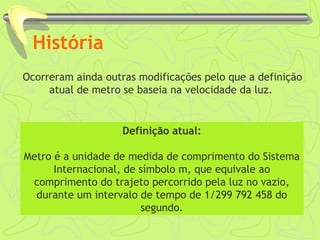 História 
Ocorreram ainda outras modificações pelo que a definição 
atual de metro se baseia na velocidade da luz. 
: 
Definição atual: 
Metro é a unidade de medida de comprimento do Sistema 
Internacional, de símbolo m, que equivale ao 
comprimento do trajeto percorrido pela luz no vazio, 
durante um intervalo de tempo de 1/299 792 458 do 
segundo. 
