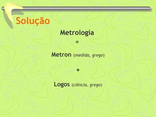 Solução 
Metrologia 
= 
Metron (medida, grego) 
+ 
Logos (ciência, grego) 
 
