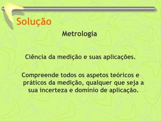 Solução 
Metrologia 
Ciência da medição e suas aplicações. 
Compreende todos os aspetos teóricos e 
práticos da medição, qualquer que seja a 
sua incerteza e domínio de aplicação. 
 