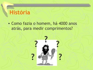 História 
• Como fazia o homem, há 4000 anos 
atrás, para medir comprimentos? 
? ? 
? 
? 
? 
 