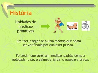 História 
Unidades de 
medição 
primitivas 
Era fácil chegar-se a uma medida que podia 
ser verificada por qualquer pessoa. 
Foi assim que surgiram medidas padrão como a 
polegada, o pé, o palmo, a jarda, o passo e a braça. 
 