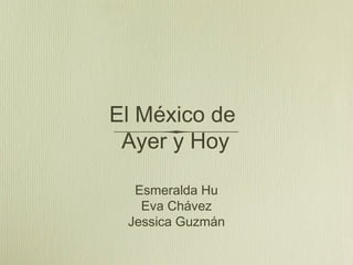 El México de
Ayer y Hoy
Esmeralda Hu
Eva Chávez
Jessica Guzmán
 