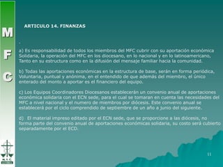MFCARTICULO 14. FINANZASMFC.a) Es responsabilidad de todos los miembros del MFC cubrir con su aportación económicaSolidaria, la operación del MFC en los diocesano, en lo nacional y en lo latinoamericano, Tanto en su estructura como en la difusión del mensaje familiar hacia la comunidad. b) Todas las aportaciones económicas en la estructura de base, serán en forma periódica, Voluntaria, puntual y anónima, en el entendido de que además del miembro, el único enterado del monto a aportar es el financiero del equipo.c) Los Equipos Coordinadores Diocesanos establecerán un convenio anual de aportaciones económica solidaria con el ECN sede, para el cual se tomaran en cuenta las necesidades del MFC a nivel nacional y el numero de miembros por diócesis. Este convenio anual se establecerá por el ciclo comprendido de septiembre de un año a junio del siguiente. El material impreso editado por el ECN sede, que se proporcione a las diócesis, no forma parte del convenio anual de aportaciones económicas solidaria, su costo será cubierto separadamente por el ECD.11