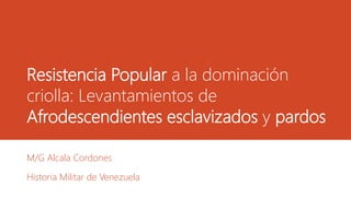 Resistencia Popular a la dominación
criolla: Levantamientos de
Afrodescendientes esclavizados y pardos
M/G Alcala Cordones
Historia Militar de Venezuela
 
