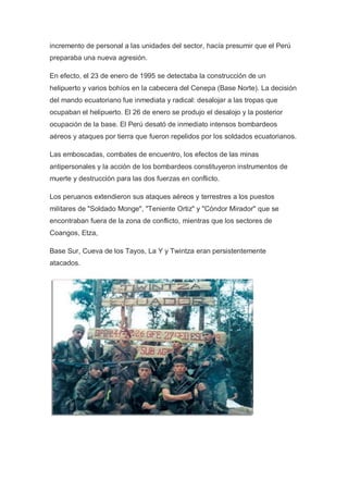 incremento de personal a las unidades del sector, hacía presumir que el Perú
preparaba una nueva agresión.
En efecto, el 23 de enero de 1995 se detectaba la construcción de un
helipuerto y varios bohíos en la cabecera del Cenepa (Base Norte). La decisión
del mando ecuatoriano fue inmediata y radical: desalojar a las tropas que
ocupaban el helipuerto. El 26 de enero se produjo el desalojo y la posterior
ocupación de la base. El Perú desató de inmediato intensos bombardeos
aéreos y ataques por tierra que fueron repelidos por los soldados ecuatorianos.
Las emboscadas, combates de encuentro, los efectos de las minas
antipersonales y la acción de los bombardeos constituyeron instrumentos de
muerte y destrucción para las dos fuerzas en conflicto.
Los peruanos extendieron sus ataques aéreos y terrestres a los puestos
militares de "Soldado Monge", "Teniente Ortiz" y "Cóndor Mirador" que se
encontraban fuera de la zona de conflicto, mientras que los sectores de
Coangos, Etza,
Base Sur, Cueva de los Tayos, La Y y Twintza eran persistentemente
atacados.
 