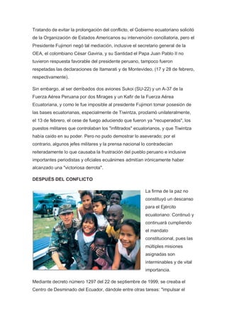 Tratando de evitar la prolongación del conflicto, el Gobierno ecuatoriano solicitó
de la Organización de Estados Americanos su intervención conciliatoria, pero el
Presidente Fujimori negó tal mediación, inclusive el secretario general de la
OEA, el colombiano César Gaviria, y su Santidad el Papa Juan Pablo II no
tuvieron respuesta favorable del presidente peruano, tampoco fueron
respetadas las declaraciones de Itamarati y de Montevideo, (17 y 28 de febrero,
respectivamente).
Sin embargo, al ser derribados dos aviones Sukoi (SU-22) y un A-37 de la
Fuerza Aérea Peruana por dos Mirages y un Kafir de la Fuerza Aérea
Ecuatoriana, y como le fue imposible al presidente Fujimori tomar posesión de
las bases ecuatorianas, especialmente de Tiwintza, proclamó unilateralmente,
el 13 de febrero, el cese de fuego aduciendo que fueron ya "recuperados", los
puestos militares que controlaban los "infiltrados" ecuatorianos, y que Tiwintza
había caído en su poder. Pero no pudo demostrar lo aseverado; por el
contrario, algunos jefes militares y la prensa nacional lo contradecían
reiteradamente lo que causaba la frustración del pueblo peruano e inclusive
importantes periodistas y oficiales ecuánimes admitían irónicamente haber
alcanzado una "victoriosa derrota".
DESPUÉS DEL CONFLICTO
La firma de la paz no
constituyó un descanso
para el Ejército
ecuatoriano: Continuó y
continuará cumpliendo
el mandato
constitucional, pues las
múltiples misiones
asignadas son
interminables y de vital
importancia.
Mediante decreto número 1297 del 22 de septiembre de 1999, se creaba el
Centro de Desminado del Ecuador, dándole entre otras tareas: "impulsar el
 