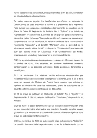 mayor trascendencia porque las fuerzas gobiernistas, el 11 de abril, sometieron
sin dificultad alguna a los revoltosos.
De todas maneras seguían los bonifacistas empeñados en defender la
Constitución y de paso encumbrar a su líder a la presidencia de la República.
Para cumplir sus propósitos merodeaban discretamente los cuarteles de la
Plaza de Quito. El Regimiento de Artillería No. 1 "Bolívar" y los batallones
"Constitución" y " Manabí" No. 6, además de un grupo de policías nacionales y
elementos civiles del grupo "Compactación Obrera", quienes se encontraban
comprometidos con los sediciosos, no así otras unidades de la ciudad como el
Regimiento "Yaguachi" y el Batallón "Montufar". Ante la gravedad de la
situación el mando militar decidió conformar la "División de Operaciones del
Sur" con asiento inicial en Latacunga, y el "Destacamento del Norte",
organizado con unidades y "columnas" en la provincia del Carchi.
El 29 de agosto iniciábamos los sangrientos combates en diferentes lugares de
la ciudad de Quito. Los rebeldes, en evidente inferioridad numérica,
contrarrestaron a su poderoso adversario desde posiciones dominantes y
estratégicas.
El 1 de septiembre, los rebeldes hacían esfuerzos desesperados por
restablecer las posiciones cedidas y reorganizar la defensa, pero a las 5 de la
tarde un mensaje del Ministro de Francia hacía conocer que entraba en
vigencia el convenio de cesar las hostilidades, previa la suscripción de un
acuerdo en términos convenientes para las dos partes.
El 18 de mayo se sublevan en Riobamba el Batallón No. 7 "Carchi" y el
Regimiento No. 2 "Sucre", además del Batallón "Chimborazo" de guarnición en
Ambato.
El 20 de mayo, el sector denominado Tapi fue testigo de la confrontación entre
los dos circunstanciales adversarios, con resultado favorable para las fuerzas
gobiernistas que recuperaron el control de Riobamba y liberaron al jefe de zona
al que los sediciosos mantenían cautivo.
El 28 de noviembre de 1938 se sublevaba la tropa del regimiento "Calderón".
La rebelión fue controlada luego de cuatro horas de enfrentamiento por las
 