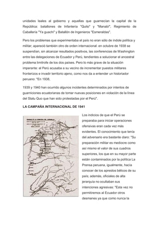 unidades leales al gobierno y aquellas que guarnecían la capital de la
República: batallones de Infantería "Quito" y "Manabí", Regimiento de
Caballería "Ya guachi" y Batallón de Ingenieros "Esmeraldas".
Pero los problemas que experimentaba el país no eran sólo de índole política y
militar; apareció también otro de orden internacional: en octubre de 1938 se
suspendían, sin alcanzar resultados positivos, las conferencias de Washington
entre las delegaciones de Ecuador y Perú, tendientes a solucionar el ancestral
problema limítrofe de los dos países. Pero lo más grave de la situación
imperante: el Perú acusaba a su vecino de incrementar puestos militares
fronterizos e invadir territorio ajeno, como nos da a entender un historiador
peruano: "En 1938,
1939 y 1940 han ocurrido algunos incidentes determinados por intentos de
guarniciones ecuatorianas de tomar nuevas posiciones en violación de la línea
del Statu Quo que han sido protestadas por el Perú".
LA CAMPAÑA INTERNACIONAL DE 1941
Los indicios de que el Perú se
preparaba para iniciar operaciones
ofensivas eran cada vez más
evidentes. El conocimiento que tenía
del adversario era bastante claro: "Su
preparación militar es mediocre como
así mismo el valor de sus cuadros
superiores, los que en su mayor parte
están contaminados por la política La
Prensa peruana, igualmente, hacía
conocer de los aprestos bélicos de su
país; además, oficiales de alta
jerarquía no ocultaban sus
intenciones agresivas: "Esta vez no
permitiremos al Ecuador otros
desmanes ya que como nunca la
 