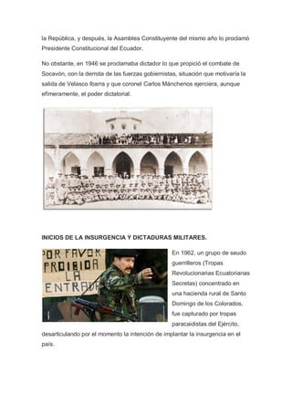 la República, y después, la Asamblea Constituyente del mismo año lo proclamó
Presidente Constitucional del Ecuador.
No obstante, en 1946 se proclamaba dictador lo que propició el combate de
Socavón, con la derrota de las fuerzas gobiernistas, situación que motivaría la
salida de Velasco Ibarra y que coronel Carlos Mánchenos ejerciera, aunque
efímeramente, el poder dictatorial.
INICIOS DE LA INSURGENCIA Y DICTADURAS MILITARES.
En 1962, un grupo de seudo
guerrilleros (Tropas
Revolucionarias Ecuatorianas
Secretas) concentrado en
una hacienda rural de Santo
Domingo de los Colorados,
fue capturado por tropas
paracaidistas del Ejército,
desarticulando por el momento la intención de implantar la insurgencia en el
país.
 