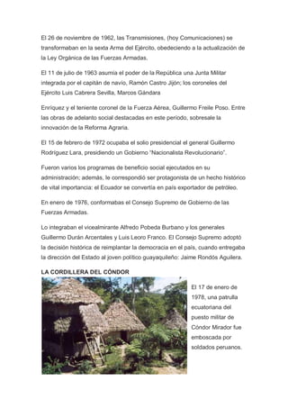 El 26 de noviembre de 1962, las Transmisiones, (hoy Comunicaciones) se
transformaban en la sexta Arma del Ejército, obedeciendo a la actualización de
la Ley Orgánica de las Fuerzas Armadas.
El 11 de julio de 1963 asumía el poder de la República una Junta Militar
integrada por el capitán de navío, Ramón Castro Jijón; los coroneles del
Ejército Luis Cabrera Sevilla, Marcos Gándara
Enríquez y el teniente coronel de la Fuerza Aérea, Guillermo Freile Poso. Entre
las obras de adelanto social destacadas en este período, sobresale la
innovación de la Reforma Agraria.
El 15 de febrero de 1972 ocupaba el solio presidencial el general Guillermo
Rodríguez Lara, presidiendo un Gobierno “Nacionalista Revolucionario”.
Fueron varios los programas de beneficio social ejecutados en su
administración; además, le correspondió ser protagonista de un hecho histórico
de vital importancia: el Ecuador se convertía en país exportador de petróleo.
En enero de 1976, conformabas el Consejo Supremo de Gobierno de las
Fuerzas Armadas.
Lo integraban el vicealmirante Alfredo Pobeda Burbano y los generales
Guillermo Durán Arcentales y Luis Leoro Franco. El Consejo Supremo adoptó
la decisión histórica de reimplantar la democracia en el país, cuando entregaba
la dirección del Estado al joven político guayaquileño: Jaime Rondós Aguilera.
LA CORDILLERA DEL CÓNDOR
El 17 de enero de
1978, una patrulla
ecuatoriana del
puesto militar de
Cóndor Mirador fue
emboscada por
soldados peruanos.
 