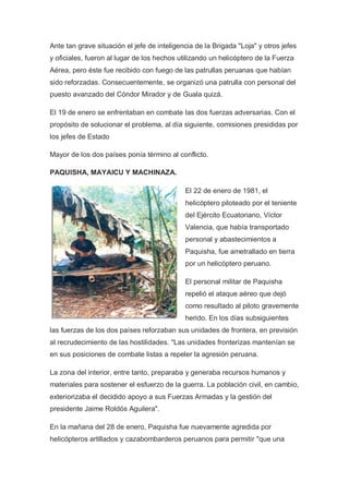Ante tan grave situación el jefe de inteligencia de la Brigada "Loja" y otros jefes
y oficiales, fueron al lugar de los hechos utilizando un helicóptero de la Fuerza
Aérea, pero éste fue recibido con fuego de las patrullas peruanas que habían
sido reforzadas. Consecuentemente, se organizó una patrulla con personal del
puesto avanzado del Cóndor Mirador y de Guala quizá.
El 19 de enero se enfrentaban en combate las dos fuerzas adversarias. Con el
propósito de solucionar el problema, al día siguiente, comisiones presididas por
los jefes de Estado
Mayor de los dos países ponía término al conflicto.
PAQUISHA, MAYAICU Y MACHINAZA.
El 22 de enero de 1981, el
helicóptero piloteado por el teniente
del Ejército Ecuatoriano, Víctor
Valencia, que había transportado
personal y abastecimientos a
Paquisha, fue ametrallado en tierra
por un helicóptero peruano.
El personal militar de Paquisha
repelió el ataque aéreo que dejó
como resultado al piloto gravemente
herido. En los días subsiguientes
las fuerzas de los dos países reforzaban sus unidades de frontera, en previsión
al recrudecimiento de las hostilidades. "Las unidades fronterizas mantenían se
en sus posiciones de combate listas a repeler la agresión peruana.
La zona del interior, entre tanto, preparaba y generaba recursos humanos y
materiales para sostener el esfuerzo de la guerra. La población civil, en cambio,
exteriorizaba el decidido apoyo a sus Fuerzas Armadas y la gestión del
presidente Jaime Roldós Aguilera".
En la mañana del 28 de enero, Paquisha fue nuevamente agredida por
helicópteros artillados y cazabombarderos peruanos para permitir "que una
 