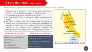 10
LOS SUMERIOS (3500.-2.300 a.C)
Civilización Sumeria. Crearon las primeras ciudades-estados que luchaban entre si por conquistarse.
• Los sumerios se asentaron en el entorno de los ríos Tigris y
Éufrates, cerca de su desembocadura en el Golfo Pérsico.
• A esta región se la conoce como Sumeria o Sumer.
• En torno al año 3500 a.C. aunque no está en absoluto claro su
origen.
• La tradición sumeria dice que la realeza bajo del cielo en la
Ciudad de Eridu y que después del Diluvio bajó nuevamente del
cielo en la ciudad de Kish. Lo cierto es que no se conoce con
certeza si los sumerios eran población autóctona de
Mesopotamia o bien se desplazaron desde alguna zona cercana.
Sumeria en el periodo Dinástico Arcaico
•La rueda
•La escritura, con forma cuneiforme
•Las ciudades
•Las leyes escritas
•La medicina
•Sistema sexagesimal
•Los ladrillos de adobe.
•Las construcciones con arcos
•ERIDU, situada al S cerca del Golfo Pérsico.
•URUK, situada al oeste.
•UR, situada al sur cerca del Golfo Pérsico.
•KISH, situada al norte.
•LAGASH, situada al este.
PRINCIPALES INVENTOS PRINCIPALES CIUDADES
Mg. LUIS A. PARRA BENAVIDES
 