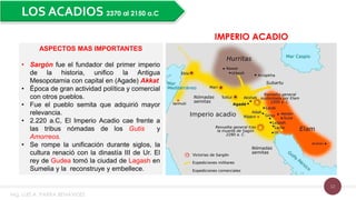12
LOS ACADIOS 2370 al 2150 a.C
IMPERIO ACADIO
ASPECTOS MAS IMPORTANTES
• Sargón fue el fundador del primer imperio
de la historia, unifico la Antigua
Mesopotamia con capital en (Agade) Akkat
• Época de gran actividad política y comercial
con otros pueblos.
• Fue el pueblo semita que adquirió mayor
relevancia.
• 2.220 a.C, El Imperio Acadio cae frente a
las tribus nómadas de los Gutis y
Amorreos.
• Se rompe la unificación durante siglos, la
cultura renació con la dinastía III de Ur. El
rey de Gudea tomó la ciudad de Lagash en
Sumelia y la reconstruye y embellece.
Mg. LUIS A. PARRA BENAVIDES
 
