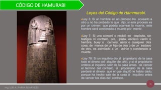 16
Ley 3: Si un hombre en un proceso ha acusado a
otro y no ha probado lo que dijo, si este proceso es
por un crimen que podría acarrear la muerte, este
hombre será condenado a muerte por mentir.
Ley 7: Si uno compró o recibió en depósito, sin
testigos ni contrato, oro, plata, esclavo varón o
hembra, buey o carnero, asno o cualquier otra
cosa, de manos de un hijo de otro o de un esclavo
de otro, es asimilado a un ladrón y condenado a
muerte.
Ley 78: Si un inquilino dio al propietario de la casa
todo el dinero del alquiler del año, y si el propietario
ordena al inquilino salir de la casa antes de vencer
el término del contrato, el propietario de la casa
perderá el dinero que el que alquiló le había dado,
porque ha hecho salir de la casa al inquilino antes
de vencer los días del contrato.
Leyes del Código de Hammurabi.
CÓDIGO DE HAMURABI
Mg. LUIS A. PARRA BENAVIDES
 