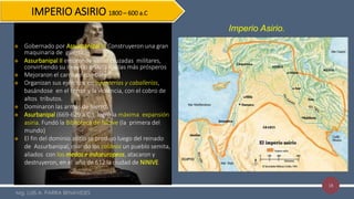 18
Imperio Asirio.
IMPERIO ASIRIO 1800 – 600 a.C
 Gobernado por Assurbanipal II. Construyeron una gran
maquinaria de guerra.
 Assurbanipal II emprende varias cruzadas militares,
convirtiendo su imperio en una de las más prósperos
 Mejoraron el carro de combate
 Organizan sus ejércitos en infanterías y caballerías,
basándose en el terror y la violencia, con el cobro de
altos tributos.
 Dominaron las armas de hierro.
 Asurbanipal (669-629 a.C.), logró la máxima expansión
asiria. Fundó la Biblioteca de Nínive (la primera del
mundo)
 El fin del dominio asirio se produjo luego del reinado
de Assurbanipal, cuando los caldeos un pueblo semita,
aliados con los medos e indoeuropeos, atacaron y
destruyeron, en el año de 612 la ciudad de NINIVE
Mg. LUIS A. PARRA BENAVIDES
 