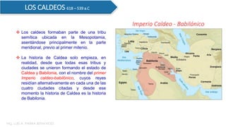  Los caldeos formaban parte de una tribu
semítica ubicada en la Mesopotamia,
asentándose principalmente en la parte
meridional, previo al primer milenio.
 La historia de Caldea solo empieza, en
realidad, desde que todas esas tribus y
ciudades se unieron formando el estado de
Caldea y Babilonia, con el nombre del primer
Imperio caldeo-babilónico, cuyos reyes
residían alternativamente en cada una de las
cuatro ciudades citadas y desde ese
momento la historia de Caldea es la historia
de Babilonia.
LOS CALDEOS 618 – 539 a.C
Imperio Caldeo - Babilónico
Mg. LUIS A. PARRA BENAVIDES
 