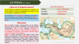 LOS PERSAS 550 – 330 a.C
Fueron grupos de diferentes dinastías que habitaron un
vasto territorio, donde se respetaban las culturas y que
se encargaron de gobernar a Persia.
Resumen
ASPECTOS GENERALES
CAPITAL SUSA - PERSOPOLIS
RELIGION ZOROASTRISMO
GOBIERNO MONARQUIA
Ciro II ayudó a lograr independencia de los Medos,
haciendo de los persas sus súbditos. Las fuerzas persas
conquistaron Lidia y Jonia; atacaron Babilonia, y
controlaron Mesopotamia, Siria y Palestina, liberando, a
los israelitas en cautiverio. Conquistaron también Egipto
y tuvieron el apoyo de los griegos.
Filipo II, planeó apoderarse del Imperio persa; pero
falleció. Sin embargo, su hijo, Alejandro, tomó el trono y
completó la misión de su padre. Logró dominio griego e
imponerse en Mesopotamia, Palestina y Egipto, y luego
dominaron Irán y Asia Central, marcando el fin del
Imperio.
¿Qué es el Imperio persa?
Su fundador fue Ciro el Grande, extendio sus dominios
por todo el lugar y su verdadero organizador fue Darío,
quien amplio las fronteras incorporando definitivamente a
Egipto.
MY CAB (R) LUIS A. PARRA BENAVIDES
 