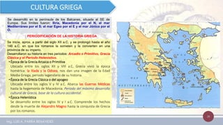 28
Se desarrolló en la península de los Balcanes, situada al SE de
Europa. Sus límites fueron: Iliria, Macedonia por el N, el mar
Mediterráneo por el S; el mar Egeo por el E y el mar Jónico por el
O.
CULTURA GRIEGA
Se inicia, aprox. a partir del siglo XII a.C. y se prolongó hasta el año
146 a.C. en que los romanos la someten y la convierten en una
provincia de su imperio.
Desarrollaron su historia en tres periodos: Arcadio o Primitivo, Grecia
Clásica y el Periodo Helenístico.
•Época de la Grecia Arcaica o Primitiva
Ubicada entre los siglos XII y VIII a.C, Grecia vivió la época
homérica: la Ilíada y la Odisea, nos dan una imagen de la Edad
Media Griega, periodo legendario de su historia.
•Época de la Grecia Clásica o del apogeo
Ubicada entre los siglos V y IV a.C. Abarca las Guerras Médicas
hasta la hegemonía de Macedonia. Periodo del máximo desarrollo
cultural de Grecia, base de la cultura occidental.
•Época Helenística
Se desarrollo entre los siglos IV y I a.C. Comprende los hechos
desde la muerte de Alejandro Magno hasta la conquista de Grecia
por los romanos.
PERIODIFICACIÓN DE LA HISTORIA GRIEGA
Mg. LUIS A. PARRA BENAVIDES
 