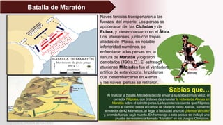 Batalla de Maratón
Sabías que…
Al finalizar la batalla, Milciades decide enviar a su soldado más veloz, el
corredor Filípides, con órdenes de anunciar la victoria de Atenas en
Maratón sobre el ejército persa. La leyenda nos cuenta que Filípides
recorrió el camino desde el campo de Maratón hasta Atenas, sumando
alrededor de 42 kilómetros, al llegar a la ciudad anunció ¡Hemos Vencido!
y, sin más fuerza, cayó muerto. En homenaje a esta proeza se incluyó una
prueba de resistencia llamada “Maratón” en los Juegos Olímpicos.
Naves fenicias transportaron a las
fuerzas del imperio. Los persas se
apoderaron de las Cícladas y de
Eubea, y desembarcaron en el Ática.
Los atenienses, junto con tropas
aliadas de Platea, en notable
inferioridad numérica, se
enfrentaron a los persas en la
llanura de Maratón y lograron
derrotarlos (490 a.C.).El estratega
ateniense Milciades fue el verdadero
artífice de esta victoria. Impidieron
que desembarcaran en Atenas
y las naves persas se retiraron.
Mg. LUIS A. PARRA BENAVIDES
 