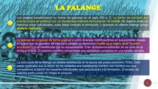 41
LA FALANGE
Los griegos transformaron su forma de guerrear en el siglo VIII a. C. La forma de combatir por
cuenta propia se sustituyó por un disciplinado sistema de formación de batalla. Se dejaron atrás los
heroicos actos individuales, pues éstos rompían la formación, y apareció la célebre falange griega
phálanx (φάλαγξ).
La falange se consolidó de forma gradual y sufrió diversas modificaciones en sus primeras etapas.
El nuevo tipo de guerrero de infantería pesada se denominó hoplita (que quería decir “hombre
acorazado”), y se identificaba por su equipamiento. Eran ciudadanos-soldados de las polis de la
Antigua Grecia. El sistema hoplítico comportaba una estructura compacta en una batalla cerrada.
La estructura de la falange ya estaba establecida en la época del poeta espartano Tirteo. Este
poeta explicaba que el deber de los soldados era mantenerse hombro con hombro con sus
compañeros evitando las hazañas individuales que perjudicaran a la formación. El exceso de
valentía podía poner en riesgo al conjunto.
Mg. LUIS A. PARRA BENAVIDES
 
