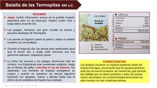RESUMEN
 Jerjes recibió información acerca de la posible invasión
espartana pero no se preocupó. Esperó cuatro días y
luego ataco al quinto día.
 Los griegos, formaron una gran muralla de lanzas y
escudos alrededor de Termópilas.
 Los persas no lograron pasar la pared y Jerjes no estaba
contento con el resultado.
 Durante el segundo día, los persas eran asesinados igual
que el primer día, y Jerjes pidió entonces que sus
guerreros atacaran, esperando ganar.
 La lucha fue enorme y los griegos disminuían más en
número. Los Espartanos eran excelentes soldados, luego
de un tiempo de pelea, Leónidas el rey de Esparta, fue
asesinado. Los hombres de Esparta protegieron su
cuerpo y cuando se quedaron sin lanzas siguieron
luchando con espadas, manos y dientes hasta que el
último de los soldados de Esparta fue acabado.
Batalla de las Termopilas 480 a.C.
CONSECUENCIAS
Los griegos causaron un impacto poderoso sobre las
tropas enemigas, provocando que los persas perdieran
todo tipo de fuerza invasora, de manera tal, que durante
las batallas que se dieron posterior a ésta, los persas
fueron eliminados con mucha facilidad terminando de
esta manera con las invasiones persas.
Mg. LUIS A. PARRA BENAVIDES
 