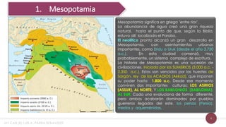 6
Mesopotamia significa en griego "entre ríos".
La abundancia de agua creó una gran riqueza
natural, hasta el punto de que, según la Biblia,
estuvo allí localizado el Paraíso.
El neolítico pronto alcanzó un gran desarrollo en
Mesopotamia, con asentamientos urbanos
importantes, como Eridu o Uruk (desde el año 3.750
a.c.). En esta ciudad comenzó, muy
probablemente, un sistema complejo de escritura.
La historia de Mesopotamia es una sucesión de
civilizaciones, iniciada por los SUMERIOS (3.000 a.c. -
2.350 a.c.). Estos son vencidos por las huestes de
Sargón, rey de los ACADIOS (Akkad), que imponen
su poder hasta 1.800 a.c. Desde ese momento
conviven dos importantes culturas: LOS ASIRIOS
(ASSUR), AL NORTE, Y LOS BABILONIOS (BABILONIA),
AL SUR. Cada uno evoluciona de forma diferente,
pero ambos acabarán dominados por pueblos
guerreros llegados del este, los persas (Persia),
medos y aqueménidas.
1. Mesopotamia
MY CAB (R) LUIS A. PARRA BENAVIDES
 