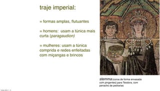 stemma (coroa de forma envasada
com pingentes) para Teodora, com
penacho de pedrarias
traje imperial:
= formas amplas, ﬂutuantes
= homens: usam a túnica mais
curta (paragaudion)
= mulheres: usam a túnica
comprida e redes enfeitadas
com miçangas e brincos
Tuesday, March 11, 14
 