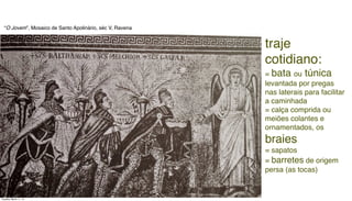 traje
cotidiano:
= bata ou túnica
levantada por pregas
nas laterais para facilitar
a caminhada
= calça comprida ou
meiões colantes e
ornamentados, os
braies
= sapatos
= barretes de origem
persa (as tocas)
“O Jovem”, Mosaico de Santo Apolinário, séc V, Ravena
Tuesday, March 11, 14
 
