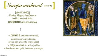 Europa medieval ][
[séc IX (800)]
Carlos Magno impõe um
estilo de vestuário
uniforme aos monarcas
[séc V-X]
= túnica ornada e colorida,
coberta por outra túnica,
presa por um cinto [cortesãos]
= calças curtas ou até o joelho
= bordados em gola, bainhas e mangas
Tuesday, March 11, 14
 