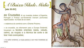 A Baixa Idade Média
[séc XI-XV]
][
as Cruzadas e as invasões árabes à Espanha,
Portugal e França sul-Ocidental tiveram profundas
repercussões no modo de se vestir;
= reabertura do comércio com o Oriente Próximo;
= os cruzados, ao retornarem para a Europa Ocidental,
trouxeram os tecidos orientais (seda, veludo,
cetim), as roupas e a técnica de corte e de
tear mais avançadas;
= no estilo românico, a roupa passou a ser mais modelada ao
corpo.
cruzado prestando homenagem, séc XIII
Tuesday, March 11, 14
 