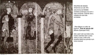 “Reis Magos no altar de
Espinol”, ﬁnal do século XIII
[Museu Episcopal Vich]
ROUPAS DE BAIXO
Anteriores ao séc XIV,
esta forma de braies
(meiões) prolongou-se com o
traje comprido; subindo até a
metade da coxa são
enroladas
eles usam sob sua bata curta,
braies coloridos bem curtos
sobre a coxa, onde uma
presilha lateral as prende num
cinto invisível
Tuesday, March 11, 14
 