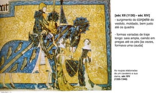 As roupas elaboradas
de um cavaleiro e sua
dama, séc XIV
(1335-1340)
[séc XII (1130) - séc XIV]
- surgimento do corpete do
vestido, moldado, bem justo
até os quadris
- formas variadas de traje
longo: saia ampla, caindo em
pregas até os pés [às vezes,
formava uma cauda]
Tuesday, March 11, 14
 